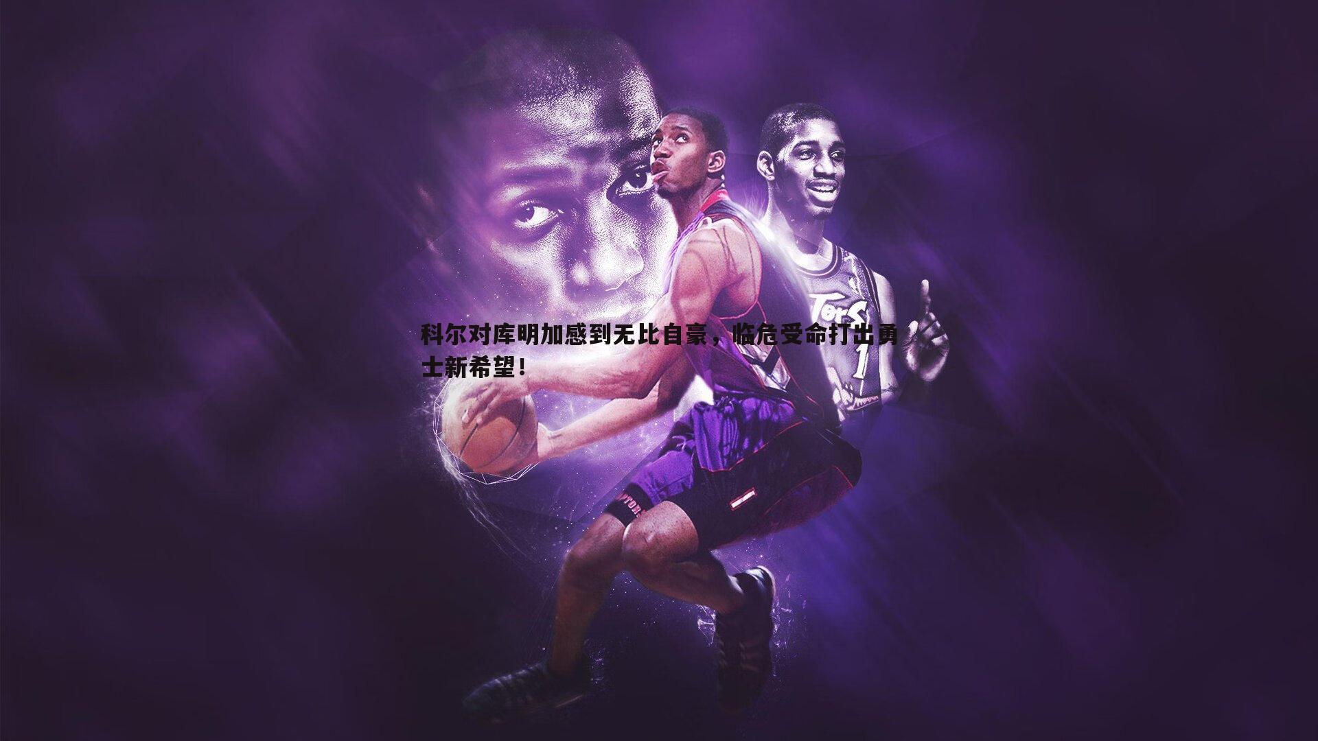 科尔对库明加感到无比自豪,临危受命打出勇士新希望!